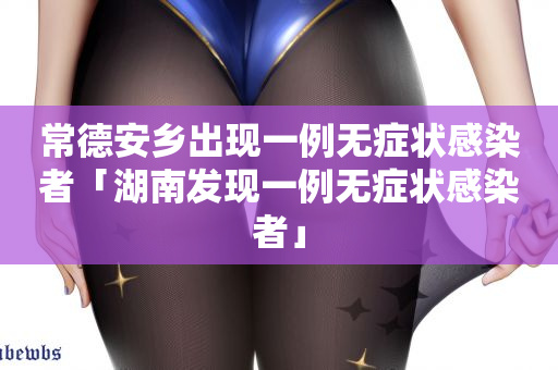 常德安乡出现一例无症状感染者「湖南发现一例无症状感染者」
