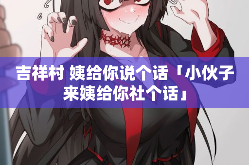 吉祥村 姨给你说个话「小伙子来姨给你社个话」