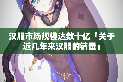 汉服市场规模达数十亿「关于近几年来汉服的销量」