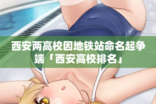 西安两高校因地铁站命名起争端「西安高校排名」