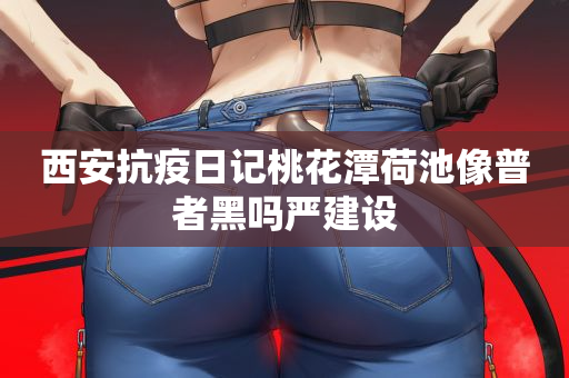 西安抗疫日记桃花潭荷池像普者黑吗严建设
