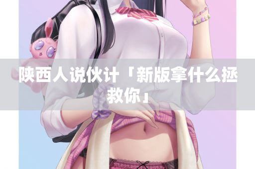 陕西人说伙计「新版拿什么拯救你」