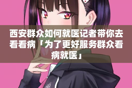 西安群众如何就医记者带你去看看病「为了更好服务群众看病就医」