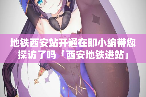 地铁西安站开通在即小编带您探访了吗「西安地铁进站」
