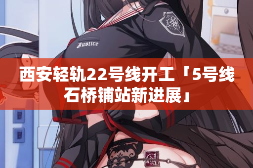 西安轻轨22号线开工「5号线石桥铺站新进展」