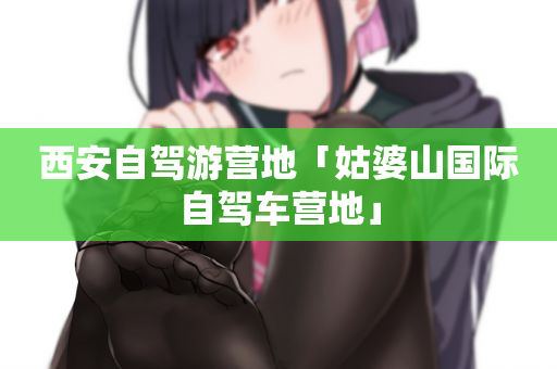西安自驾游营地「姑婆山国际自驾车营地」