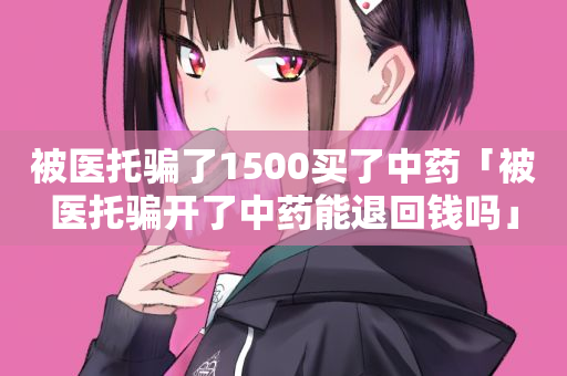 被医托骗了1500买了中药「被医托骗开了中药能退回钱吗」