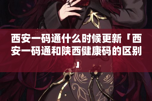 西安一码通什么时候更新「西安一码通和陕西健康码的区别」