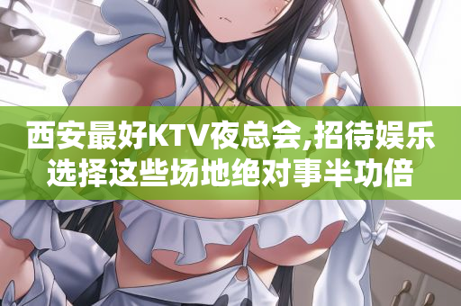 西安最好KTV夜总会,招待娱乐选择这些场地绝对事半功倍