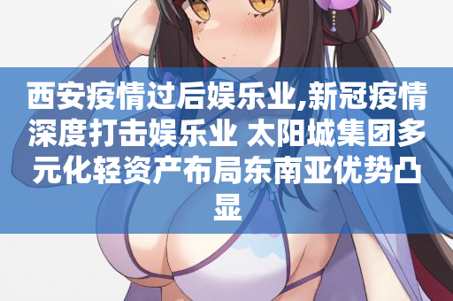 西安疫情过后娱乐业,新冠疫情深度打击娱乐业 太阳城集团多元化轻资产布局东南亚优势凸显
