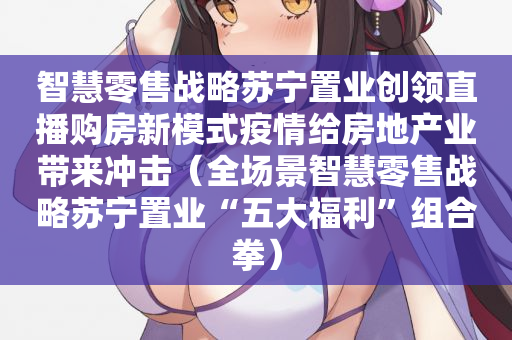智慧零售战略苏宁置业创领直播购房新模式疫情给房地产业带来冲击（全场景智慧零售战略苏宁置业“五大福利”组合拳）