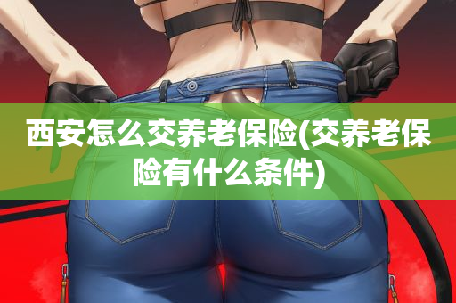 西安怎么交养老保险(交养老保险有什么条件)