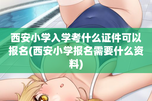 西安小学入学考什么证件可以报名(西安小学报名需要什么资料)