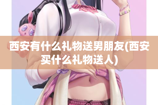 西安有什么礼物送男朋友(西安买什么礼物送人)