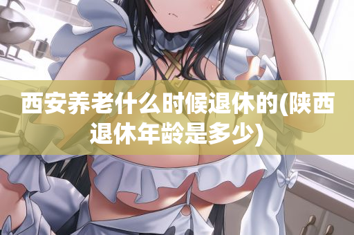 西安养老什么时候退休的(陕西退休年龄是多少)