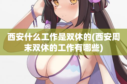 西安什么工作是双休的(西安周末双休的工作有哪些)
