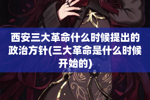 西安三大革命什么时候提出的政治方针(三大革命是什么时候开始的)