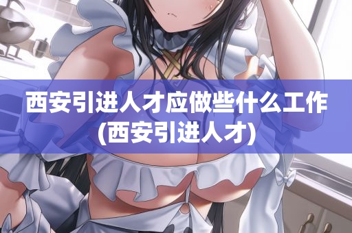 西安引进人才应做些什么工作(西安引进人才)