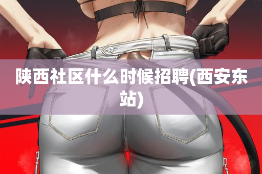 陕西社区什么时候招聘(西安东站)