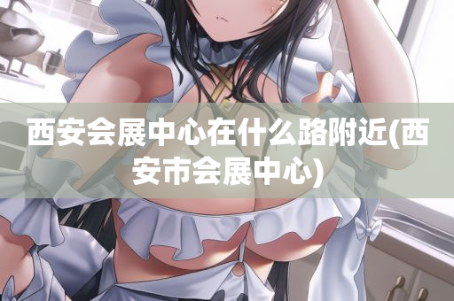 西安会展中心在什么路附近(西安市会展中心)