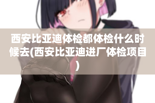 西安比亚迪体检都体检什么时候去(西安比亚迪进厂体检项目)