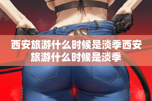 西安旅游什么时候是淡季西安旅游什么时候是淡季