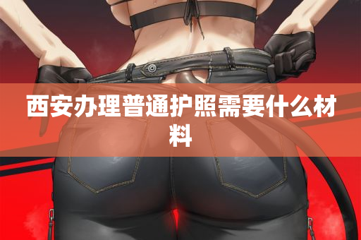 西安办理普通护照需要什么材料