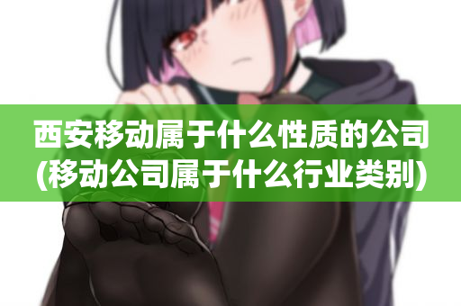 西安移动属于什么性质的公司(移动公司属于什么行业类别)