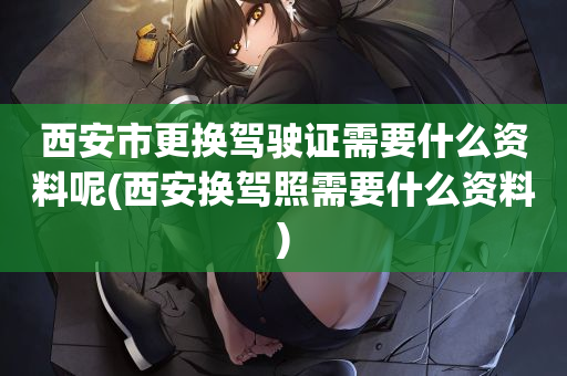 西安市更换驾驶证需要什么资料呢(西安换驾照需要什么资料)