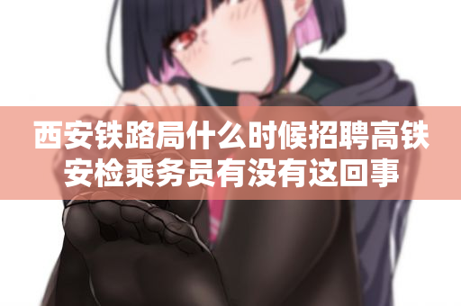 西安铁路局什么时候招聘高铁安检乘务员有没有这回事