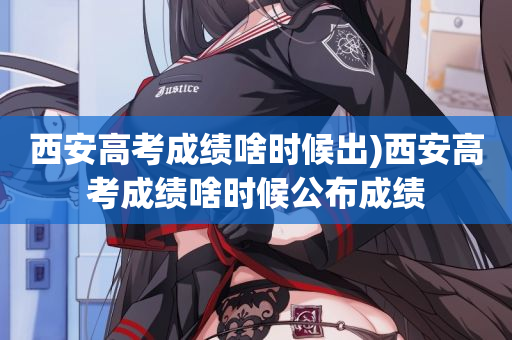 西安高考成绩啥时候出)西安高考成绩啥时候公布成绩