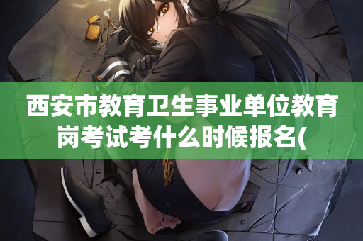 西安市教育卫生事业单位教育岗考试考什么时候报名(