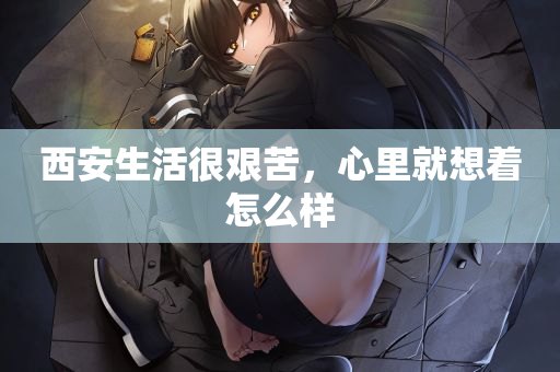 西安生活很艰苦，心里就想着怎么样