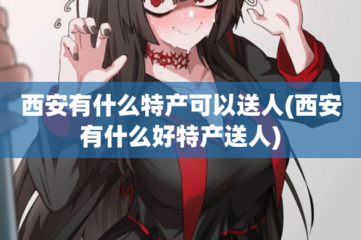 西安有什么特产可以送人(西安有什么好特产送人)