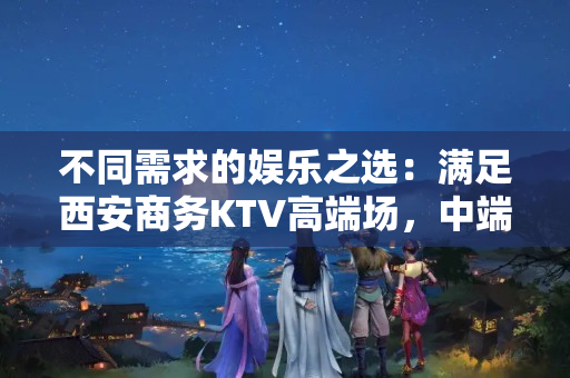 不同需求的娱乐之选:满足西安商务KTV高端场,中端场,低端场