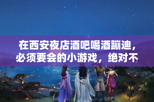 在西安夜店酒吧喝酒蹦迪，必须要会的小游戏，绝对不冷场