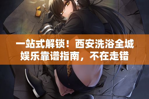 一站式解锁！西安洗浴全城娱乐靠谱指南，不在走错