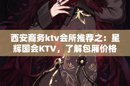 西安商务ktv会所推荐之：星辉国会KTV，了解包厢价格和特色优势