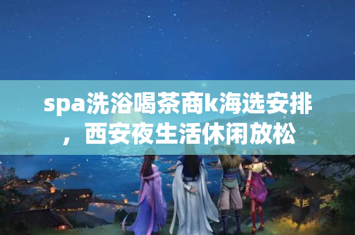 spa洗浴喝茶商k海选安排，西安夜生活休闲放松