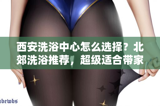 西安洗浴中心怎么选择？北郊洗浴推荐，超级适合带家人去泡澡