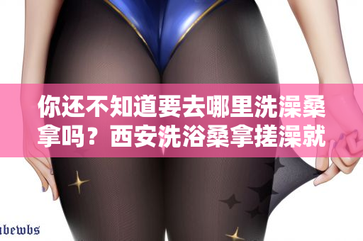 你还不知道要去哪里洗澡桑拿吗？西安洗浴桑拿搓澡就来这里