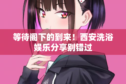 等待阁下的到来!西安洗浴娱乐分享别错过